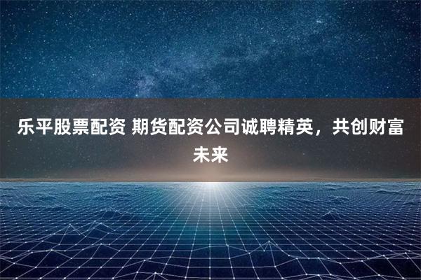 乐平股票配资 期货配资公司诚聘精英，共创财富未来