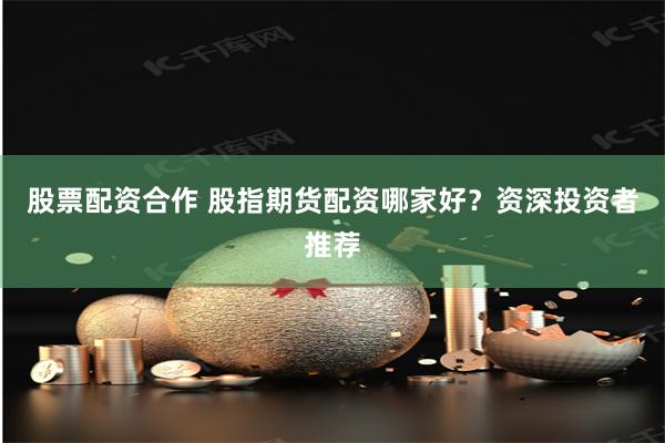 股票配资合作 股指期货配资哪家好？资深投资者推荐