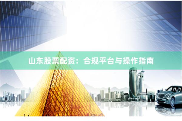 山东股票配资：合规平台与操作指南